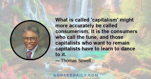 What is called 'capitalism' might more accurately be called consumerism. It is the consumers who call the tune, and those capitalists who want to remain capitalists have to learn to dance to it.