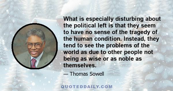 What is especially disturbing about the political left is that they seem to have no sense of the tragedy of the human condition. Instead, they tend to see the problems of the world as due to other people not being as