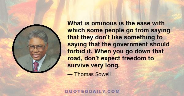 What is ominous is the ease with which some people go from saying that they don't like something to saying that the government should forbid it. When you go down that road, don't expect freedom to survive very long.