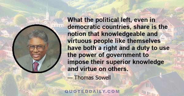 What the political left, even in democratic countries, share is the notion that knowledgeable and virtuous people like themselves have both a right and a duty to use the power of government to impose their superior