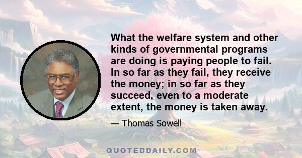 What the welfare system and other kinds of governmental programs are doing is paying people to fail. In so far as they fail, they receive the money; in so far as they succeed, even to a moderate extent, the money is