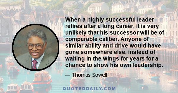 When a highly successful leader retires after a long career, it is very unlikely that his successor will be of comparable caliber. Anyone of similar ability and drive would have gone somewhere else, instead of waiting