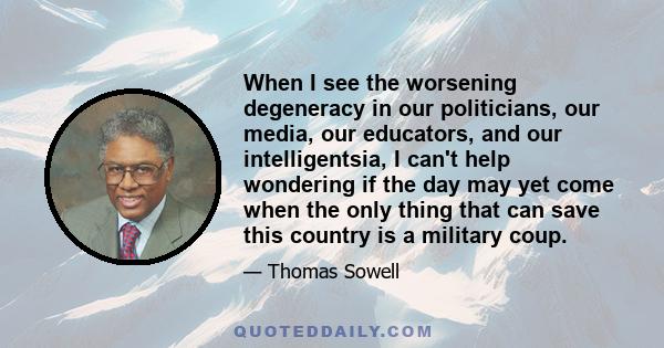 When I see the worsening degeneracy in our politicians, our media, our educators, and our intelligentsia, I can't help wondering if the day may yet come when the only thing that can save this country is a military coup.