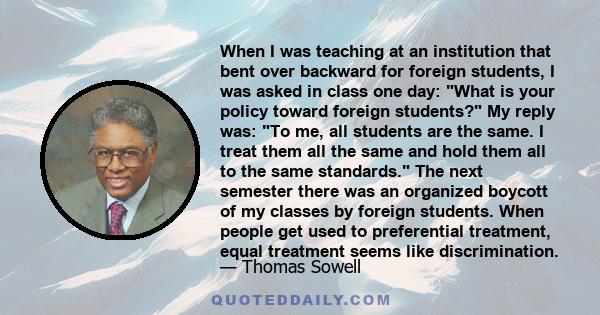 When I was teaching at an institution that bent over backward for foreign students, I was asked in class one day: What is your policy toward foreign students? My reply was: To me, all students are the same. I treat them 