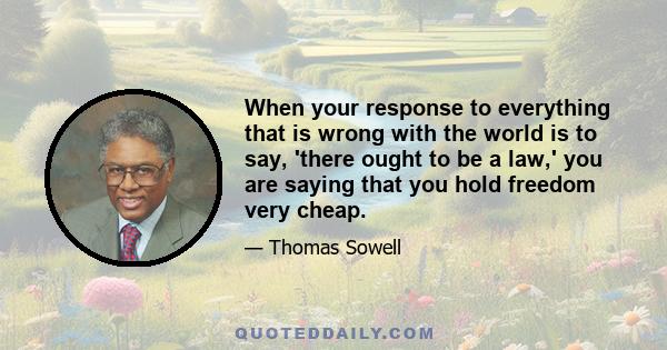 When your response to everything that is wrong with the world is to say, 'there ought to be a law,' you are saying that you hold freedom very cheap.