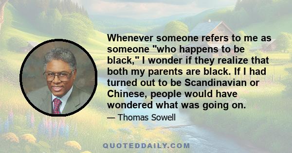 Whenever someone refers to me as someone who happens to be black, I wonder if they realize that both my parents are black. If I had turned out to be Scandinavian or Chinese, people would have wondered what was going on.