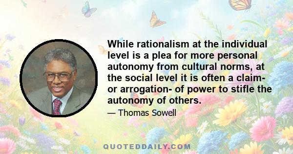 While rationalism at the individual level is a plea for more personal autonomy from cultural norms, at the social level it is often a claim- or arrogation- of power to stifle the autonomy of others.