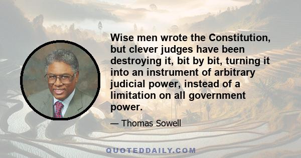 Wise men wrote the Constitution, but clever judges have been destroying it, bit by bit, turning it into an instrument of arbitrary judicial power, instead of a limitation on all government power.