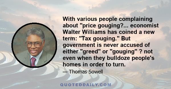 With various people complaining about price gouging?... economist Walter Williams has coined a new term: Tax gouging. But government is never accused of either greed or gouging ? not even when they bulldoze people's