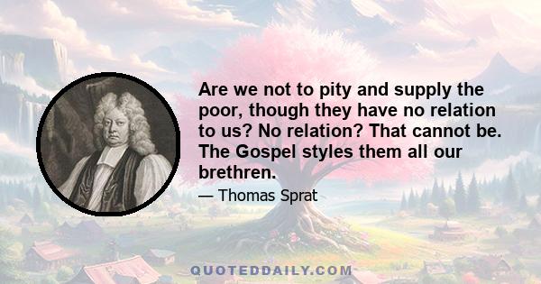 Are we not to pity and supply the poor, though they have no relation to us? No relation? That cannot be. The Gospel styles them all our brethren.