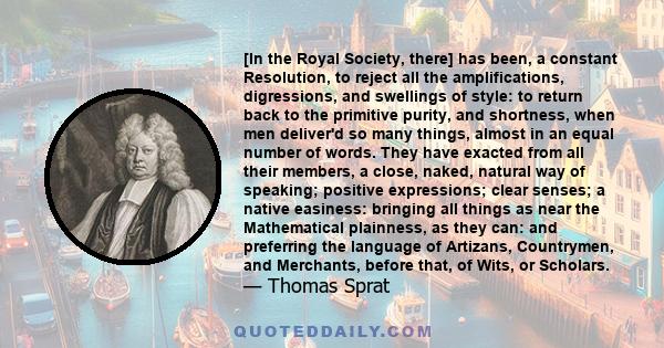 [In the Royal Society, there] has been, a constant Resolution, to reject all the amplifications, digressions, and swellings of style: to return back to the primitive purity, and shortness, when men deliver'd so many