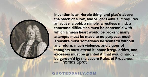 Invention is an Heroic thing, and plac'd above the reach of a low, and vulgar Genius. It requires an active, a bold, a nimble, a restless mind: a thousand difficulties must be contemn'd with which a mean heart would be