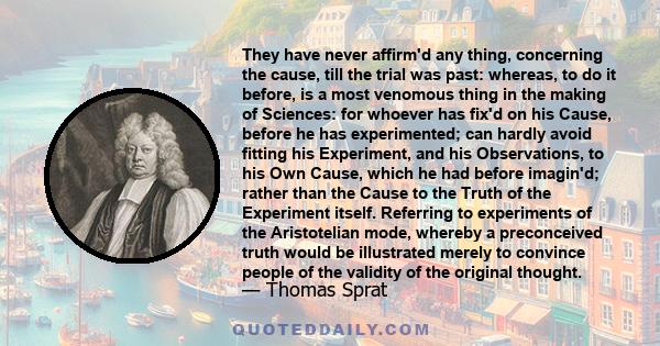 They have never affirm'd any thing, concerning the cause, till the trial was past: whereas, to do it before, is a most venomous thing in the making of Sciences: for whoever has fix'd on his Cause, before he has