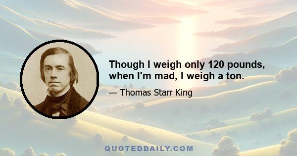 Though I weigh only 120 pounds, when I'm mad, I weigh a ton.