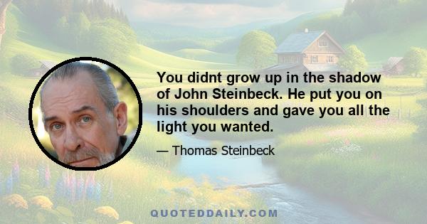 You didnt grow up in the shadow of John Steinbeck. He put you on his shoulders and gave you all the light you wanted.