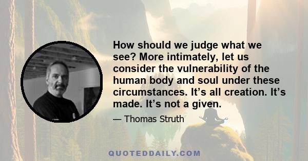 How should we judge what we see? More intimately, let us consider the vulnerability of the human body and soul under these circumstances. It’s all creation. It’s made. It’s not a given.