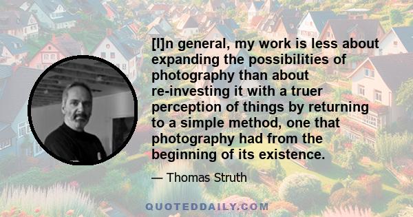 [I]n general, my work is less about expanding the possibilities of photography than about re-investing it with a truer perception of things by returning to a simple method, one that photography had from the beginning of 