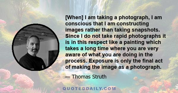 [When] I am taking a photograph, I am conscious that I am constructing images rather than taking snapshots. Since I do not take rapid photographs it is in this respect like a painting which takes a long time where you