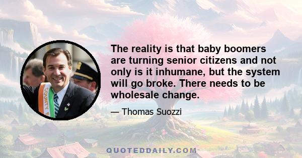 The reality is that baby boomers are turning senior citizens and not only is it inhumane, but the system will go broke. There needs to be wholesale change.