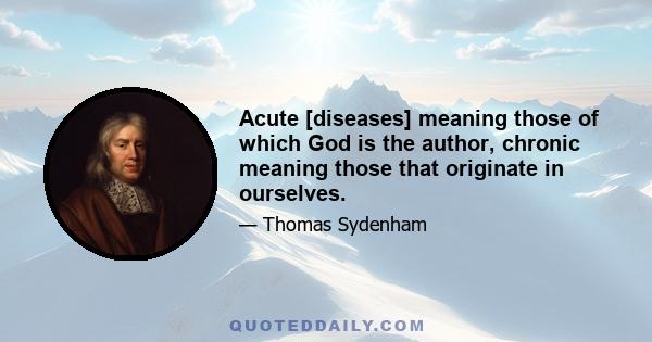 Acute [diseases] meaning those of which God is the author, chronic meaning those that originate in ourselves.