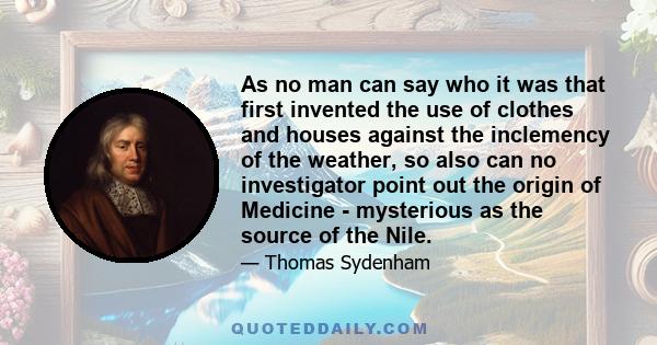 As no man can say who it was that first invented the use of clothes and houses against the inclemency of the weather, so also can no investigator point out the origin of Medicine - mysterious as the source of the Nile.