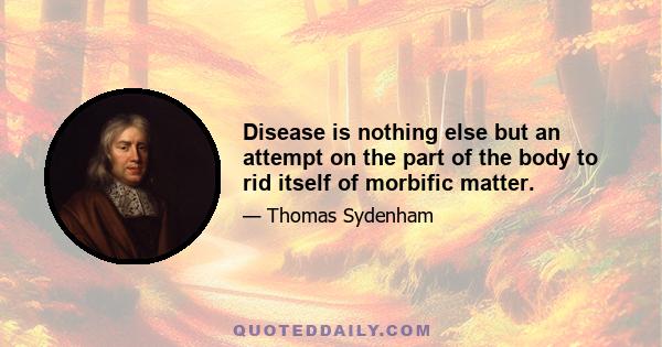 Disease is nothing else but an attempt on the part of the body to rid itself of morbific matter.