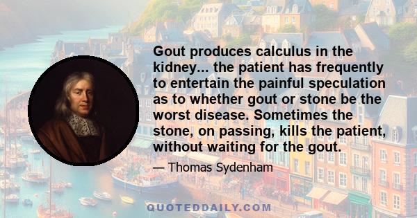 Gout produces calculus in the kidney... the patient has frequently to entertain the painful speculation as to whether gout or stone be the worst disease. Sometimes the stone, on passing, kills the patient, without