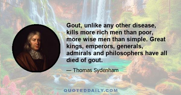 Gout, unlike any other disease, kills more rich men than poor, more wise men than simple. Great kings, emperors, generals, admirals and philosophers have all died of gout.