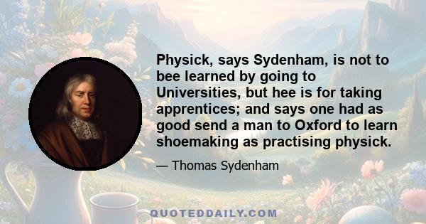 Physick, says Sydenham, is not to bee learned by going to Universities, but hee is for taking apprentices; and says one had as good send a man to Oxford to learn shoemaking as practising physick.