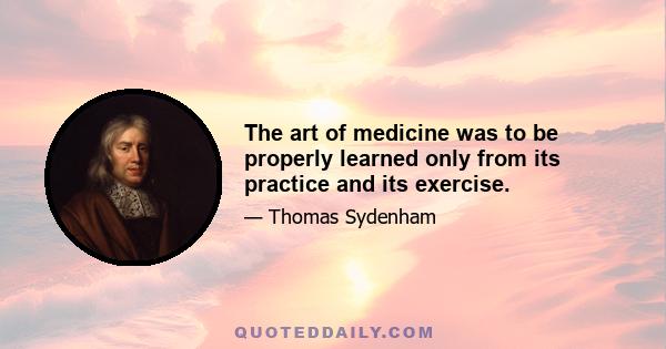 The art of medicine was to be properly learned only from its practice and its exercise.