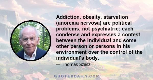 Addiction, obesity, starvation (anorexia nervosa) are political problems, not psychiatric: each condense and expresses a contest between the individual and some other person or persons in his environment over the