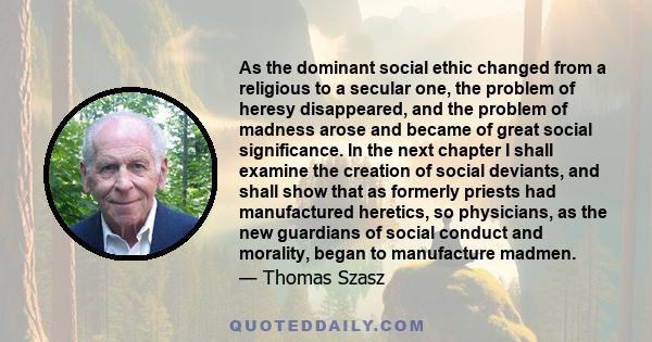 As the dominant social ethic changed from a religious to a secular one, the problem of heresy disappeared, and the problem of madness arose and became of great social significance. In the next chapter I shall examine