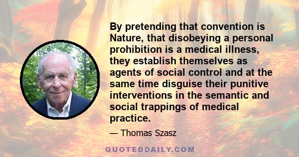 By pretending that convention is Nature, that disobeying a personal prohibition is a medical illness, they establish themselves as agents of social control and at the same time disguise their punitive interventions in