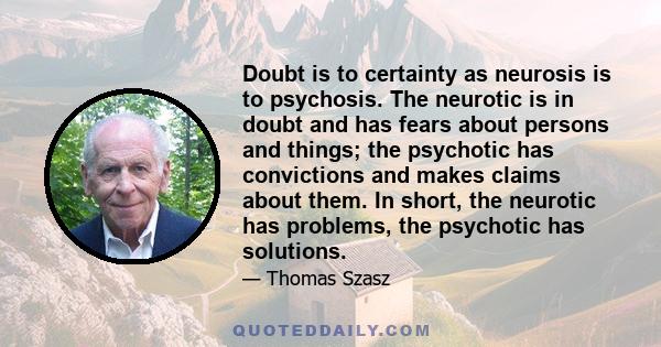 Doubt is to certainty as neurosis is to psychosis. The neurotic is in doubt and has fears about persons and things; the psychotic has convictions and makes claims about them. In short, the neurotic has problems, the