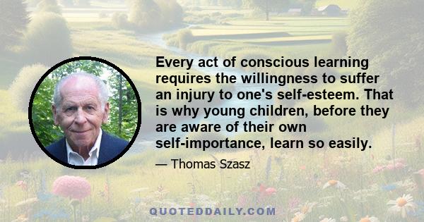 Every act of conscious learning requires the willingness to suffer an injury to one's self-esteem. That is why young children, before they are aware of their own self-importance, learn so easily.