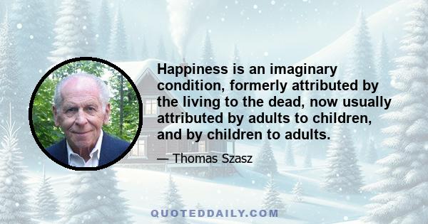 Happiness is an imaginary condition, formerly attributed by the living to the dead, now usually attributed by adults to children, and by children to adults.