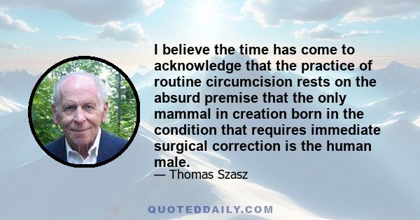 I believe the time has come to acknowledge that the practice of routine circumcision rests on the absurd premise that the only mammal in creation born in the condition that requires immediate surgical correction is the