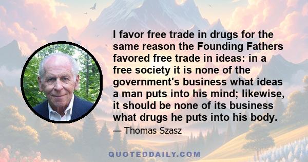 I favor free trade in drugs for the same reason the Founding Fathers favored free trade in ideas: in a free society it is none of the government's business what ideas a man puts into his mind; likewise, it should be