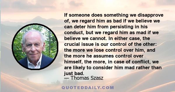 If someone does something we disapprove of, we regard him as bad if we believe we can deter him from persisting in his conduct, but we regard him as mad if we believe we cannot. In either case, the crucial issue is our