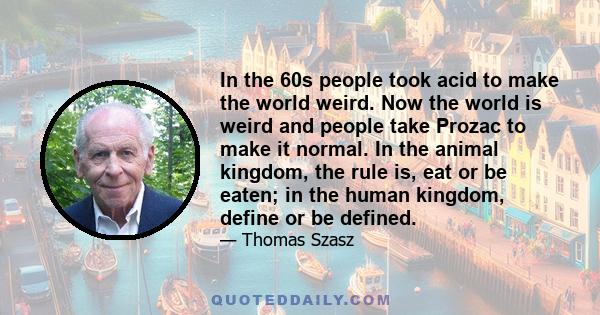 In the 60s people took acid to make the world weird. Now the world is weird and people take Prozac to make it normal. In the animal kingdom, the rule is, eat or be eaten; in the human kingdom, define or be defined.