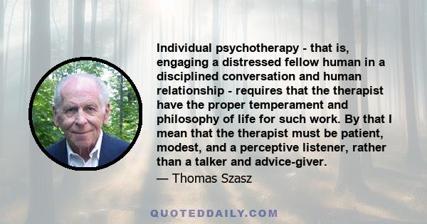 Individual psychotherapy - that is, engaging a distressed fellow human in a disciplined conversation and human relationship - requires that the therapist have the proper temperament and philosophy of life for such work. 