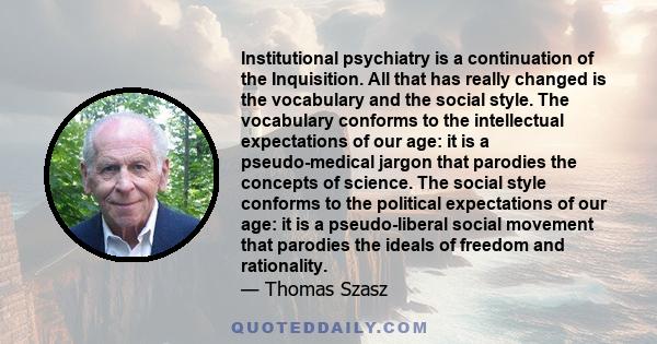 Institutional psychiatry is a continuation of the Inquisition. All that has really changed is the vocabulary and the social style. The vocabulary conforms to the intellectual expectations of our age: it is a