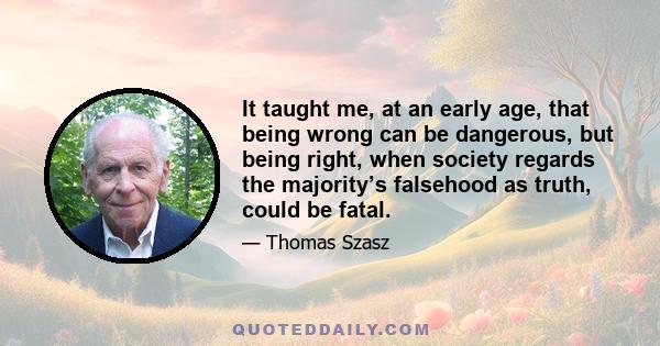 It taught me, at an early age, that being wrong can be dangerous, but being right, when society regards the majority’s falsehood as truth, could be fatal.