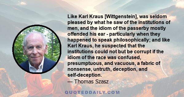 Like Karl Kraus [Wittgenstein], was seldom pleased by what he saw of the institutions of men, and the idiom of the passerby mostly offended his ear - particularly when they happened to speak philosophically; and like