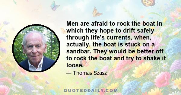 Men are afraid to rock the boat in which they hope to drift safely through life's currents, when, actually, the boat is stuck on a sandbar. They would be better off to rock the boat and try to shake it loose.