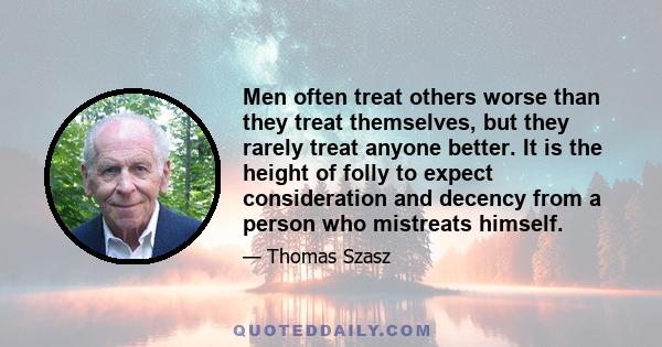 Men often treat others worse than they treat themselves, but they rarely treat anyone better. It is the height of folly to expect consideration and decency from a person who mistreats himself.