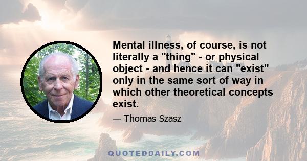 Mental illness, of course, is not literally a thing - or physical object - and hence it can exist only in the same sort of way in which other theoretical concepts exist.