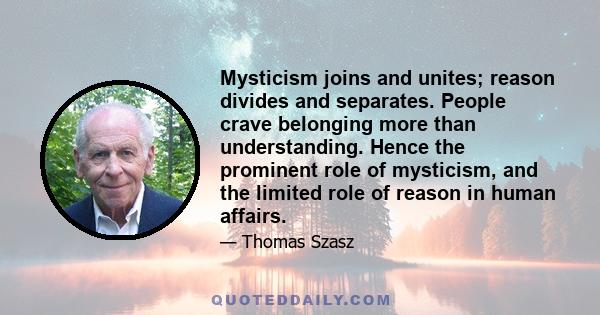 Mysticism joins and unites; reason divides and separates. People crave belonging more than understanding. Hence the prominent role of mysticism, and the limited role of reason in human affairs.