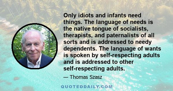 Only idiots and infants need things. The language of needs is the native tongue of socialists, therapists, and paternalists of all sorts and is addressed to needy dependents. The language of wants is spoken by