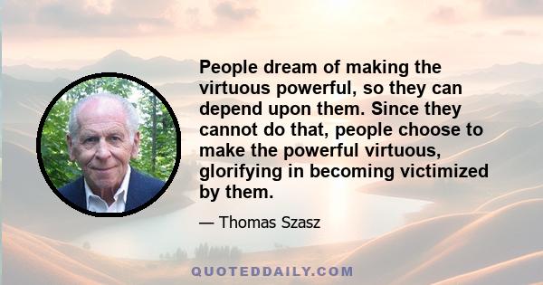 People dream of making the virtuous powerful, so they can depend upon them. Since they cannot do that, people choose to make the powerful virtuous, glorifying in becoming victimized by them.